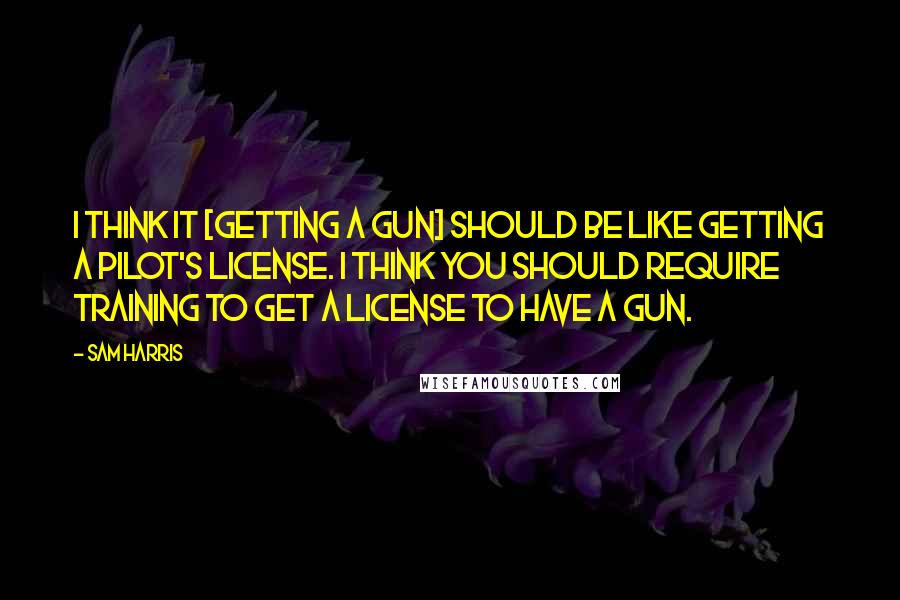 Sam Harris Quotes: I think it [getting a gun] should be like getting a pilot's license. I think you should require training to get a license to have a gun.