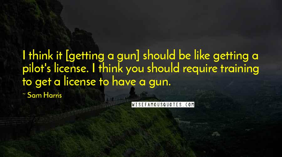 Sam Harris Quotes: I think it [getting a gun] should be like getting a pilot's license. I think you should require training to get a license to have a gun.