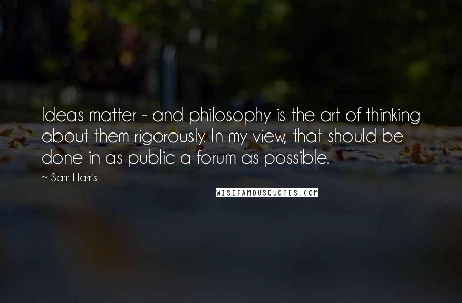 Sam Harris Quotes: Ideas matter - and philosophy is the art of thinking about them rigorously. In my view, that should be done in as public a forum as possible.