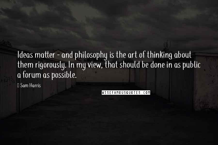 Sam Harris Quotes: Ideas matter - and philosophy is the art of thinking about them rigorously. In my view, that should be done in as public a forum as possible.