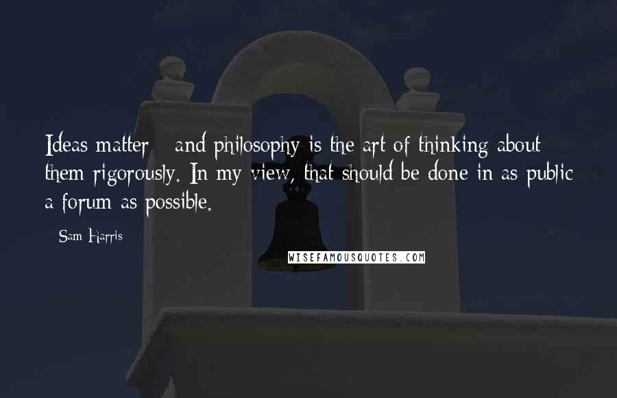 Sam Harris Quotes: Ideas matter - and philosophy is the art of thinking about them rigorously. In my view, that should be done in as public a forum as possible.