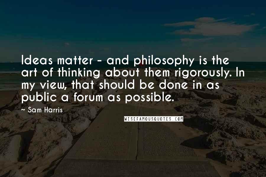 Sam Harris Quotes: Ideas matter - and philosophy is the art of thinking about them rigorously. In my view, that should be done in as public a forum as possible.