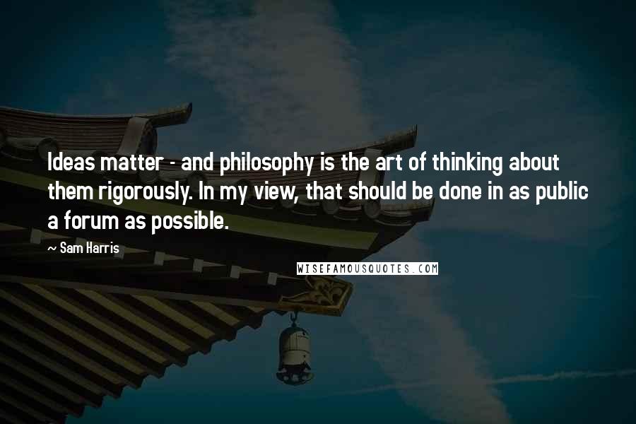 Sam Harris Quotes: Ideas matter - and philosophy is the art of thinking about them rigorously. In my view, that should be done in as public a forum as possible.