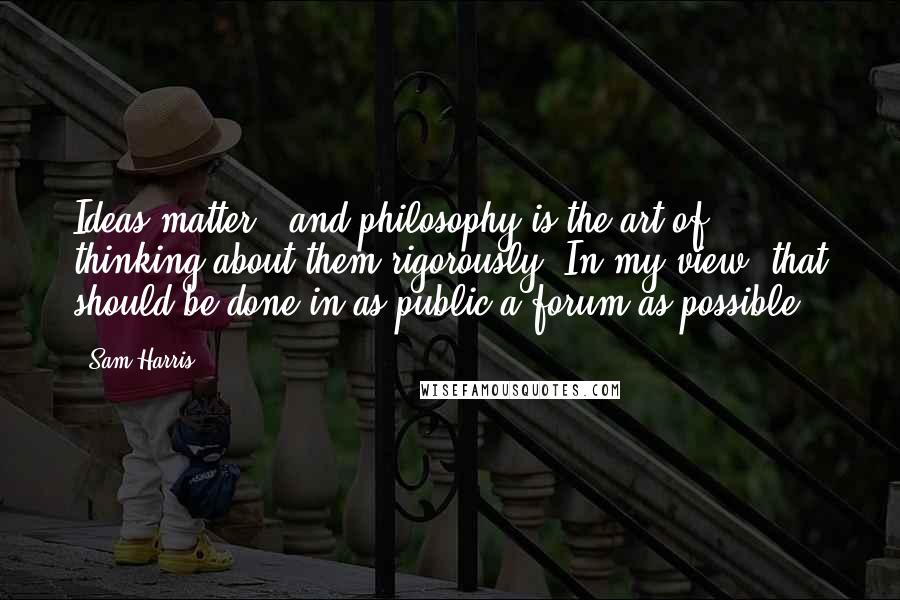 Sam Harris Quotes: Ideas matter - and philosophy is the art of thinking about them rigorously. In my view, that should be done in as public a forum as possible.