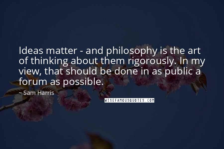 Sam Harris Quotes: Ideas matter - and philosophy is the art of thinking about them rigorously. In my view, that should be done in as public a forum as possible.