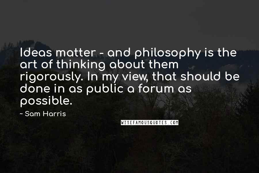 Sam Harris Quotes: Ideas matter - and philosophy is the art of thinking about them rigorously. In my view, that should be done in as public a forum as possible.