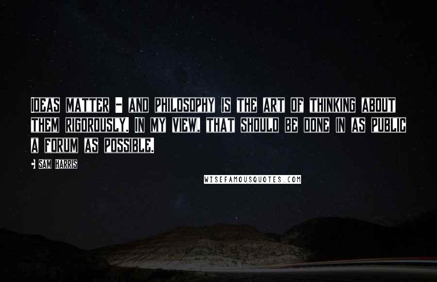 Sam Harris Quotes: Ideas matter - and philosophy is the art of thinking about them rigorously. In my view, that should be done in as public a forum as possible.