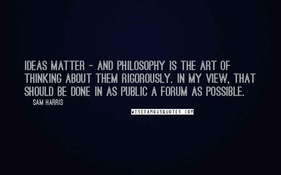 Sam Harris Quotes: Ideas matter - and philosophy is the art of thinking about them rigorously. In my view, that should be done in as public a forum as possible.