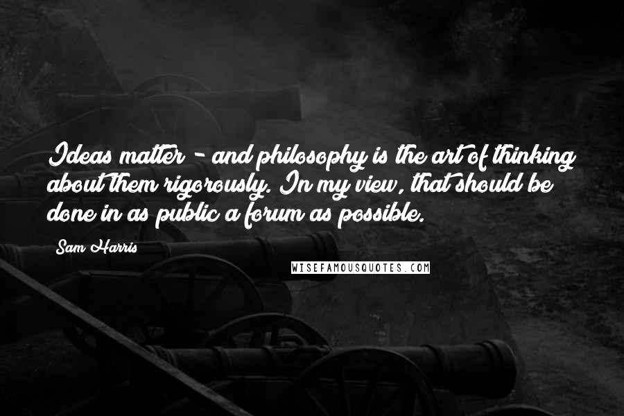 Sam Harris Quotes: Ideas matter - and philosophy is the art of thinking about them rigorously. In my view, that should be done in as public a forum as possible.