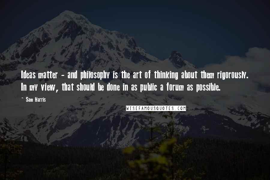 Sam Harris Quotes: Ideas matter - and philosophy is the art of thinking about them rigorously. In my view, that should be done in as public a forum as possible.