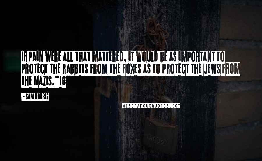 Sam Harris Quotes: If pain were all that mattered, it would be as important to protect the rabbits from the foxes as to protect the Jews from the Nazis."16