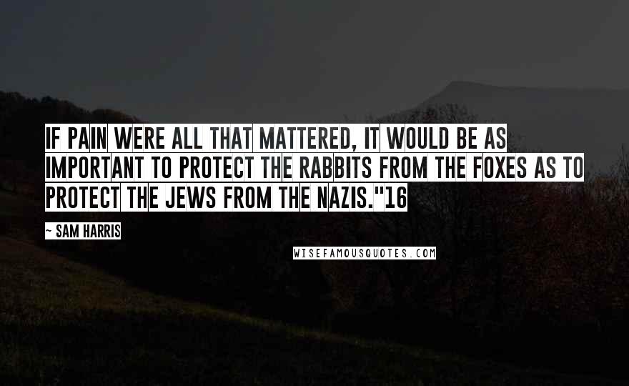 Sam Harris Quotes: If pain were all that mattered, it would be as important to protect the rabbits from the foxes as to protect the Jews from the Nazis."16