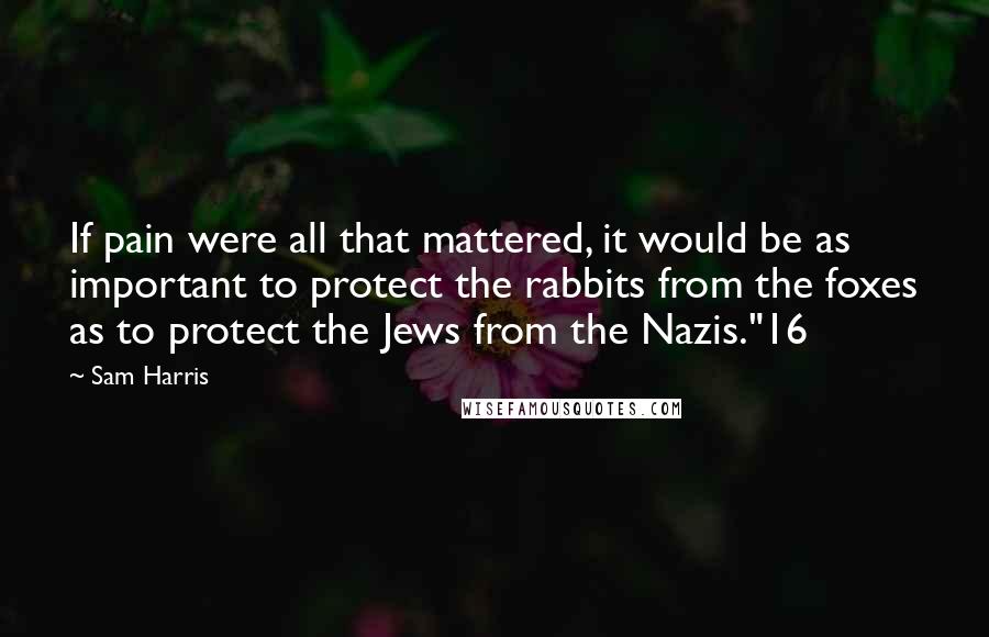 Sam Harris Quotes: If pain were all that mattered, it would be as important to protect the rabbits from the foxes as to protect the Jews from the Nazis."16