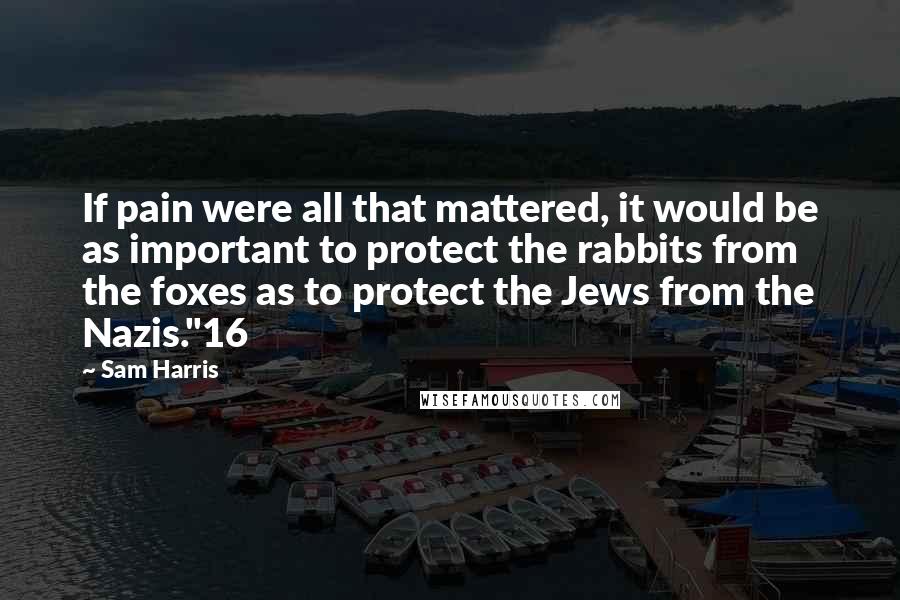 Sam Harris Quotes: If pain were all that mattered, it would be as important to protect the rabbits from the foxes as to protect the Jews from the Nazis."16