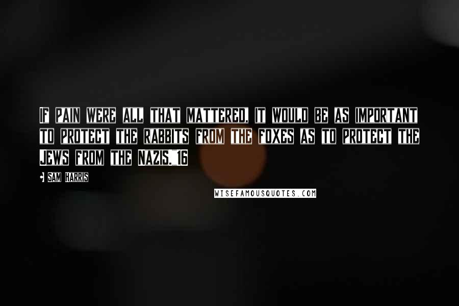 Sam Harris Quotes: If pain were all that mattered, it would be as important to protect the rabbits from the foxes as to protect the Jews from the Nazis."16