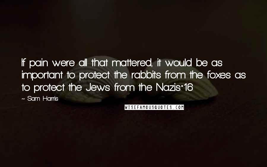 Sam Harris Quotes: If pain were all that mattered, it would be as important to protect the rabbits from the foxes as to protect the Jews from the Nazis."16