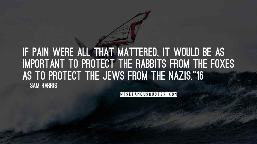 Sam Harris Quotes: If pain were all that mattered, it would be as important to protect the rabbits from the foxes as to protect the Jews from the Nazis."16