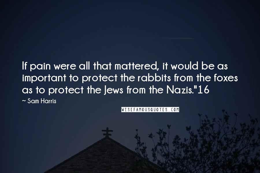 Sam Harris Quotes: If pain were all that mattered, it would be as important to protect the rabbits from the foxes as to protect the Jews from the Nazis."16