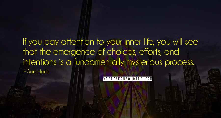 Sam Harris Quotes: If you pay attention to your inner life, you will see that the emergence of choices, efforts, and intentions is a fundamentally mysterious process.