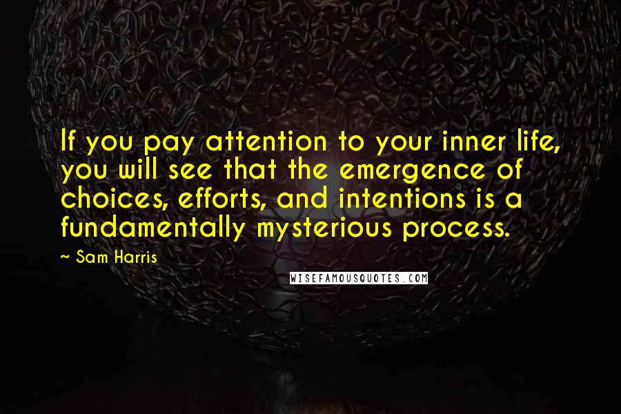 Sam Harris Quotes: If you pay attention to your inner life, you will see that the emergence of choices, efforts, and intentions is a fundamentally mysterious process.