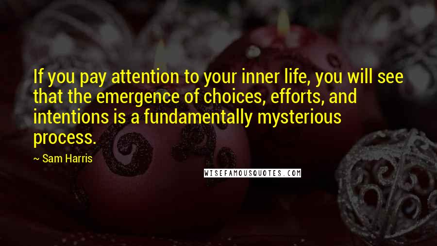 Sam Harris Quotes: If you pay attention to your inner life, you will see that the emergence of choices, efforts, and intentions is a fundamentally mysterious process.