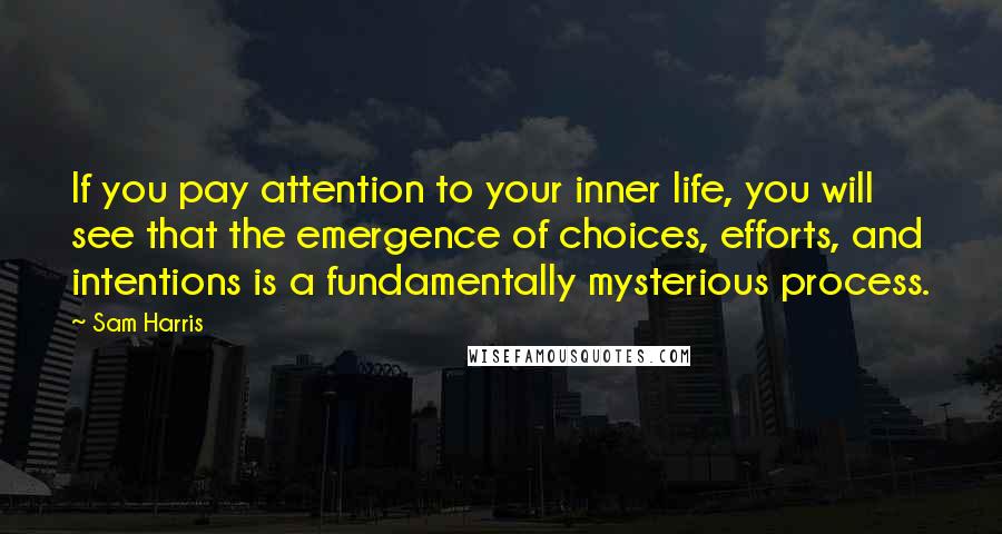 Sam Harris Quotes: If you pay attention to your inner life, you will see that the emergence of choices, efforts, and intentions is a fundamentally mysterious process.