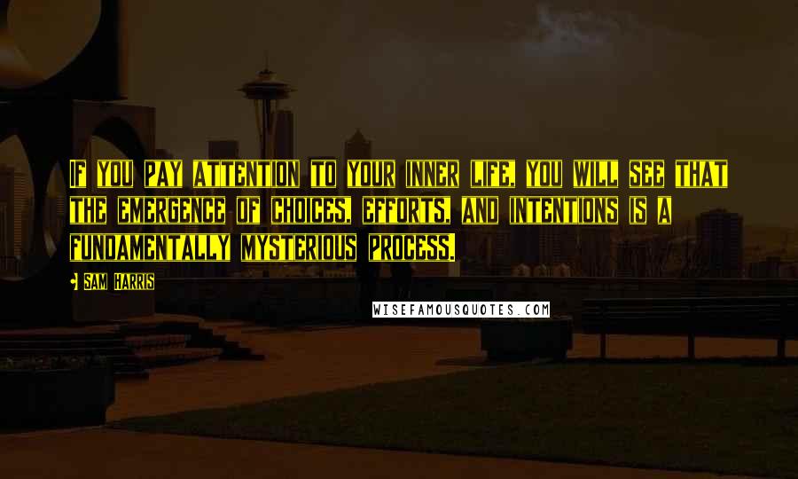 Sam Harris Quotes: If you pay attention to your inner life, you will see that the emergence of choices, efforts, and intentions is a fundamentally mysterious process.