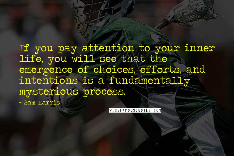 Sam Harris Quotes: If you pay attention to your inner life, you will see that the emergence of choices, efforts, and intentions is a fundamentally mysterious process.