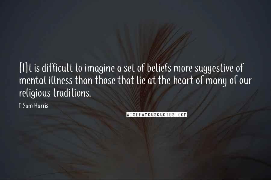 Sam Harris Quotes: [I]t is difficult to imagine a set of beliefs more suggestive of mental illness than those that lie at the heart of many of our religious traditions.