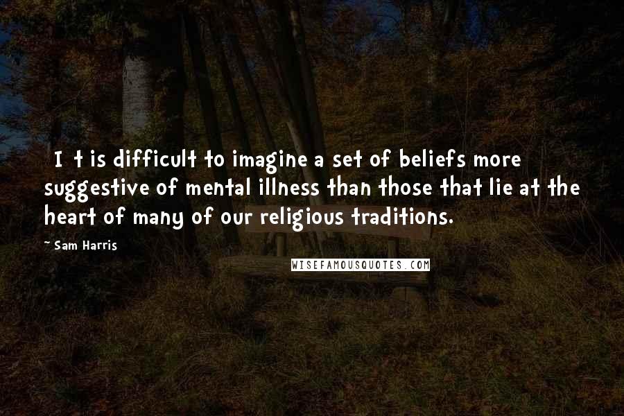 Sam Harris Quotes: [I]t is difficult to imagine a set of beliefs more suggestive of mental illness than those that lie at the heart of many of our religious traditions.