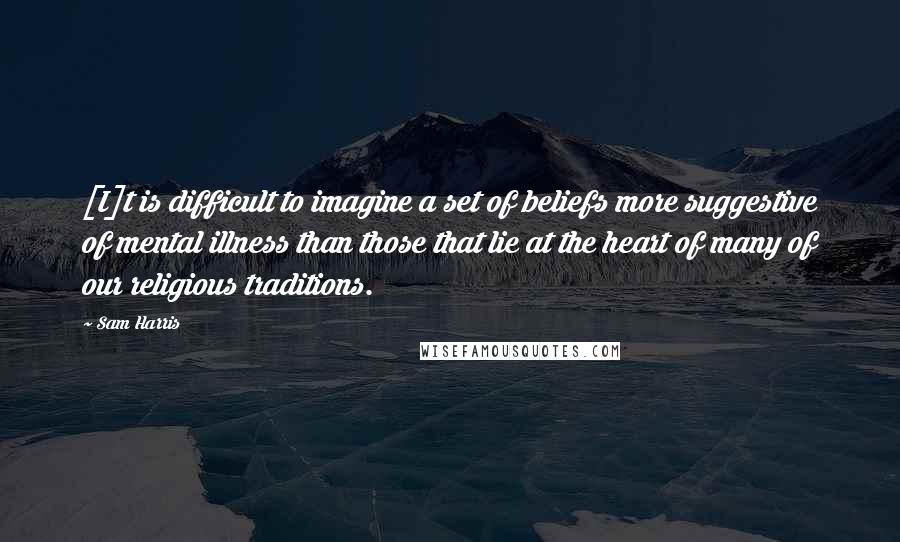 Sam Harris Quotes: [I]t is difficult to imagine a set of beliefs more suggestive of mental illness than those that lie at the heart of many of our religious traditions.