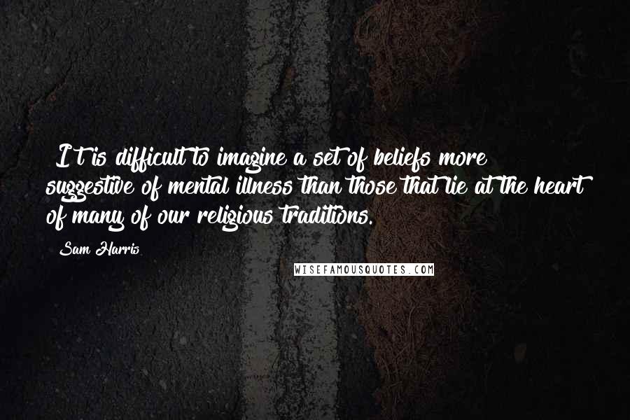 Sam Harris Quotes: [I]t is difficult to imagine a set of beliefs more suggestive of mental illness than those that lie at the heart of many of our religious traditions.