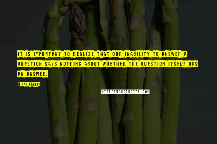 Sam Harris Quotes: It is important to realize that our inability to answer a question says nothing about whether the question itself has an answer.