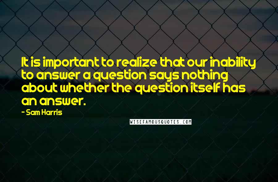 Sam Harris Quotes: It is important to realize that our inability to answer a question says nothing about whether the question itself has an answer.