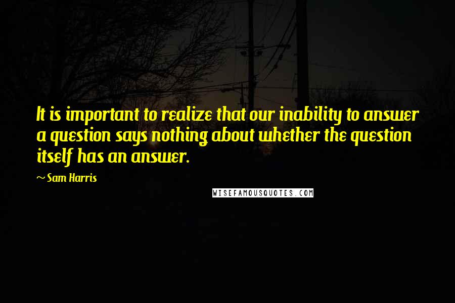 Sam Harris Quotes: It is important to realize that our inability to answer a question says nothing about whether the question itself has an answer.