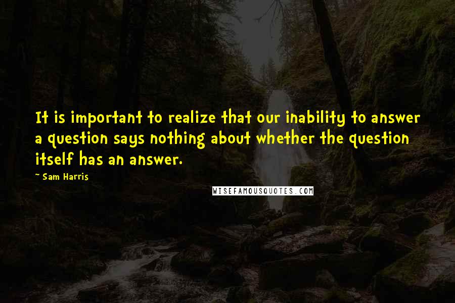 Sam Harris Quotes: It is important to realize that our inability to answer a question says nothing about whether the question itself has an answer.