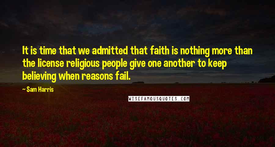 Sam Harris Quotes: It is time that we admitted that faith is nothing more than the license religious people give one another to keep believing when reasons fail.