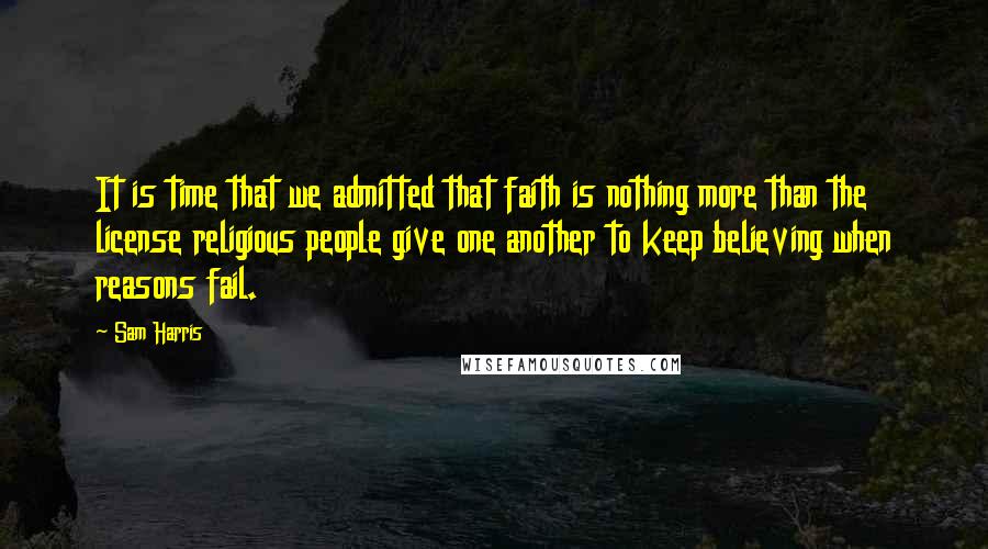 Sam Harris Quotes: It is time that we admitted that faith is nothing more than the license religious people give one another to keep believing when reasons fail.