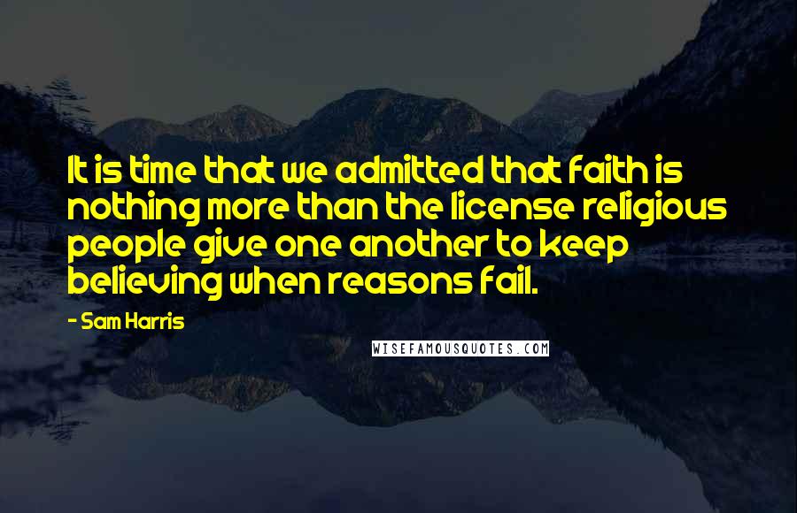 Sam Harris Quotes: It is time that we admitted that faith is nothing more than the license religious people give one another to keep believing when reasons fail.