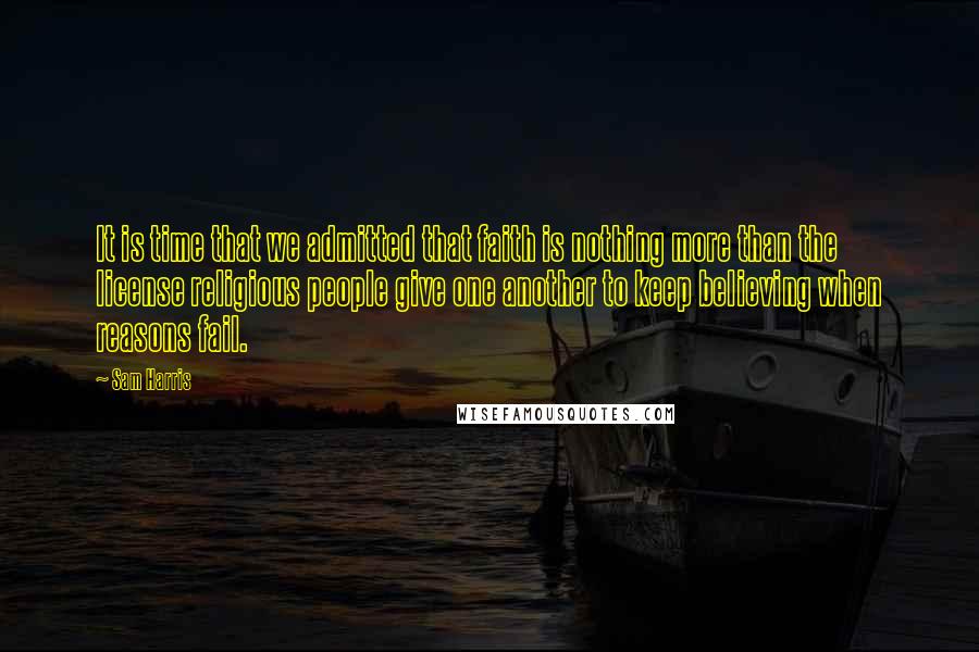 Sam Harris Quotes: It is time that we admitted that faith is nothing more than the license religious people give one another to keep believing when reasons fail.