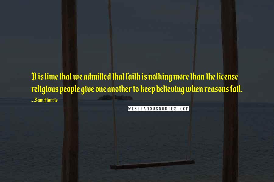 Sam Harris Quotes: It is time that we admitted that faith is nothing more than the license religious people give one another to keep believing when reasons fail.