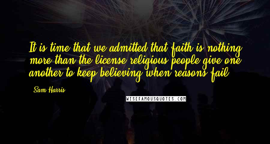 Sam Harris Quotes: It is time that we admitted that faith is nothing more than the license religious people give one another to keep believing when reasons fail.