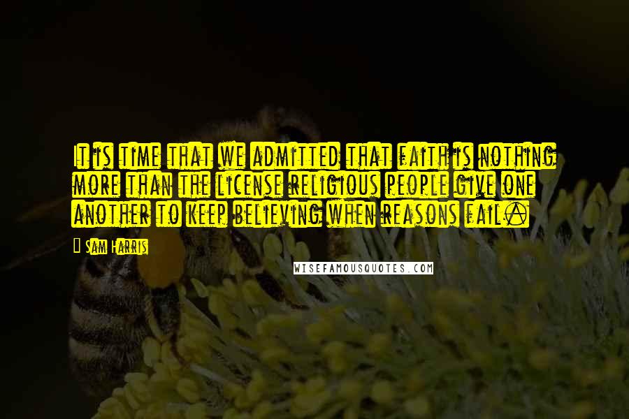 Sam Harris Quotes: It is time that we admitted that faith is nothing more than the license religious people give one another to keep believing when reasons fail.