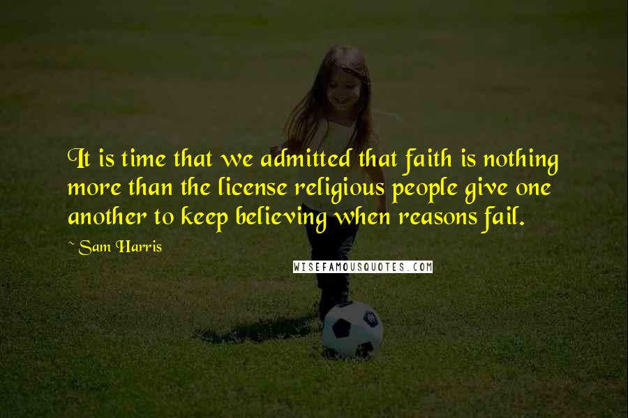 Sam Harris Quotes: It is time that we admitted that faith is nothing more than the license religious people give one another to keep believing when reasons fail.