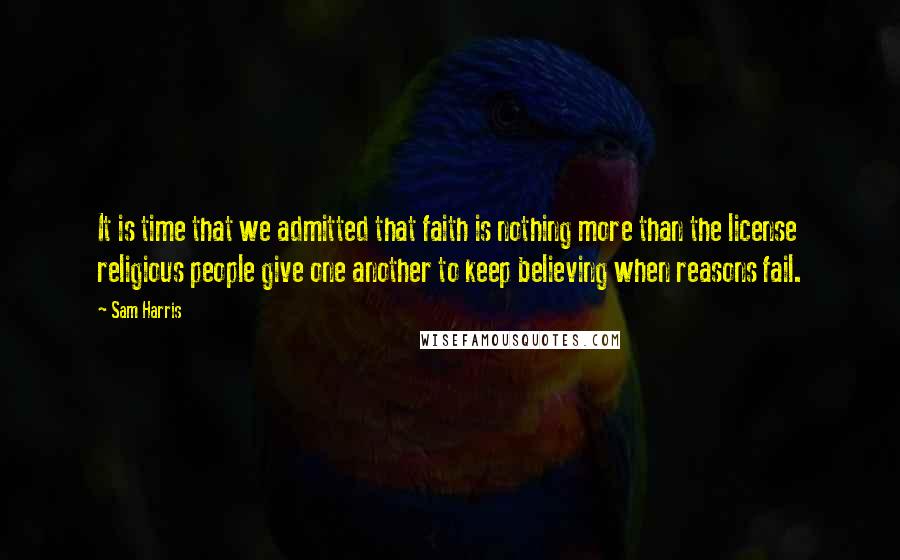 Sam Harris Quotes: It is time that we admitted that faith is nothing more than the license religious people give one another to keep believing when reasons fail.