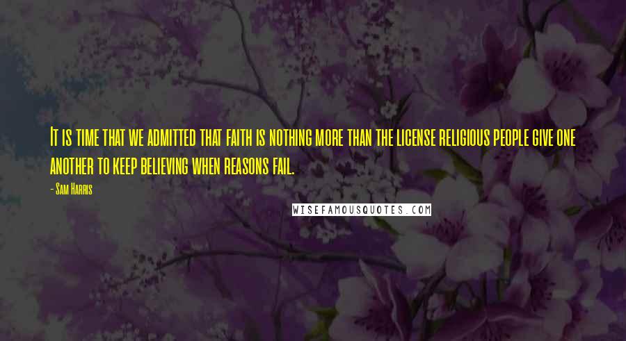 Sam Harris Quotes: It is time that we admitted that faith is nothing more than the license religious people give one another to keep believing when reasons fail.