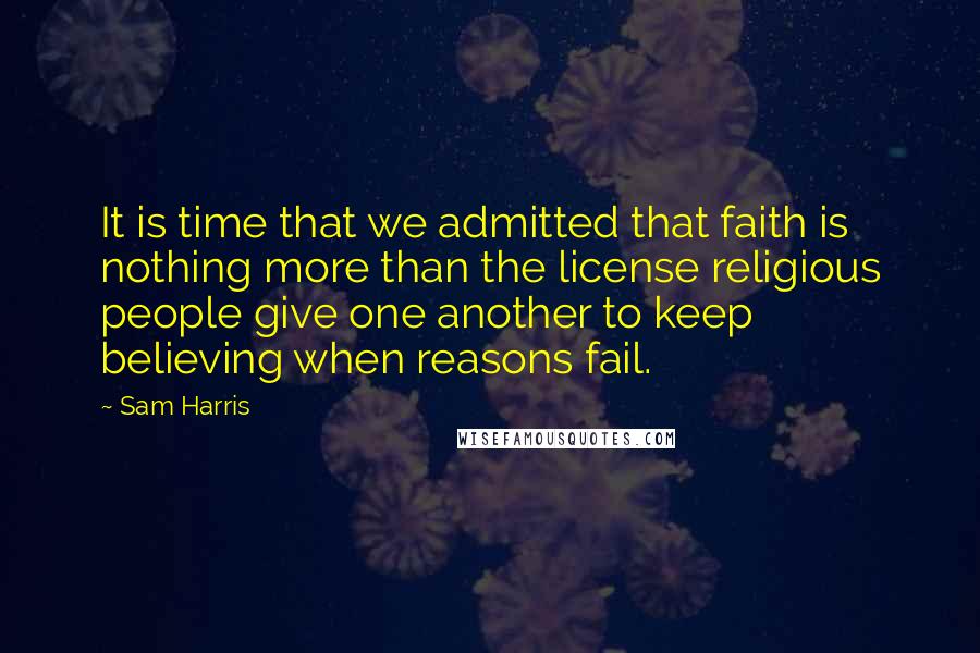 Sam Harris Quotes: It is time that we admitted that faith is nothing more than the license religious people give one another to keep believing when reasons fail.