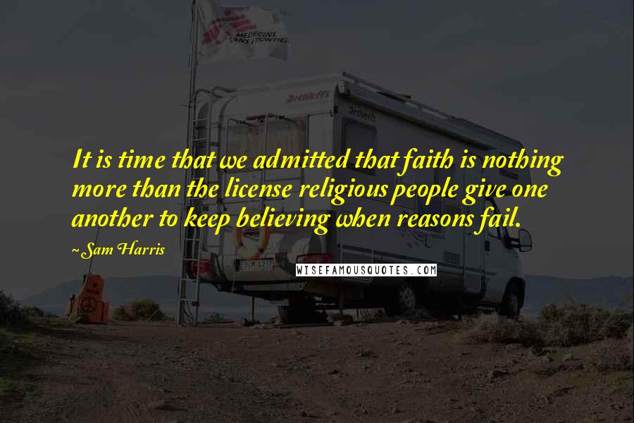 Sam Harris Quotes: It is time that we admitted that faith is nothing more than the license religious people give one another to keep believing when reasons fail.