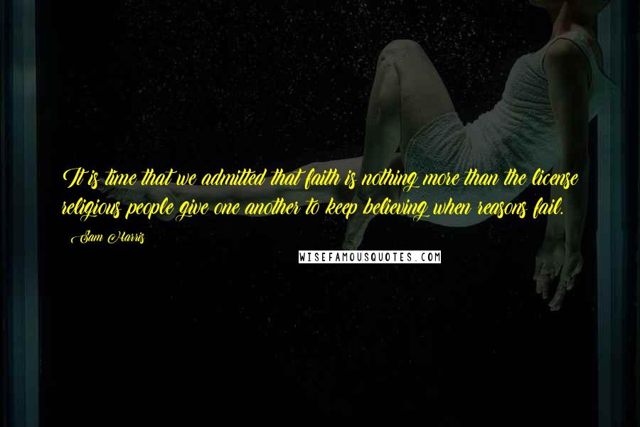 Sam Harris Quotes: It is time that we admitted that faith is nothing more than the license religious people give one another to keep believing when reasons fail.