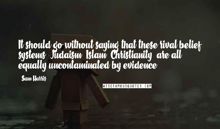 Sam Harris Quotes: It should go without saying that these rival belief systems [Judaism, Islam, Christianity] are all equally uncontaminated by evidence.